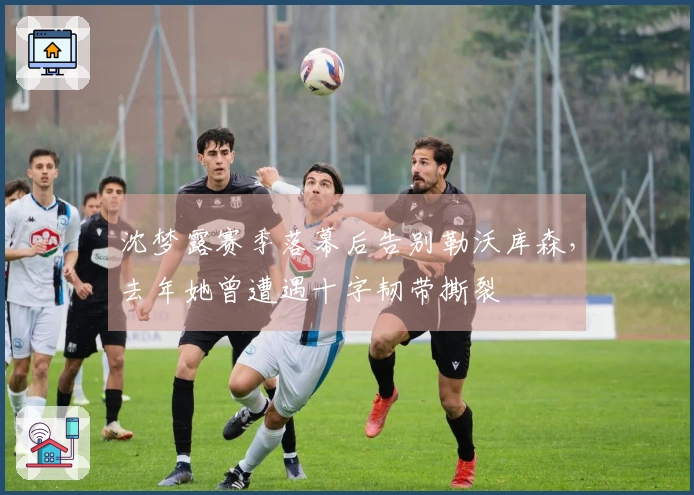 沈梦露赛季落幕后告别勒沃库森，去年她曾遭遇十字韧带撕裂