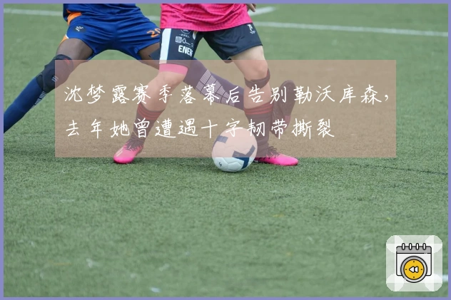 沈梦露赛季落幕后告别勒沃库森，去年她曾遭遇十字韧带撕裂